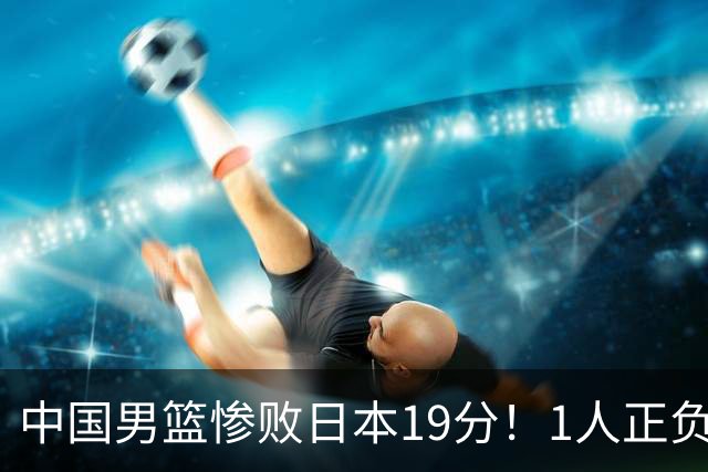 中国男篮惨败日本19分！1人正负值-22太辣眼，下场若再输就出局