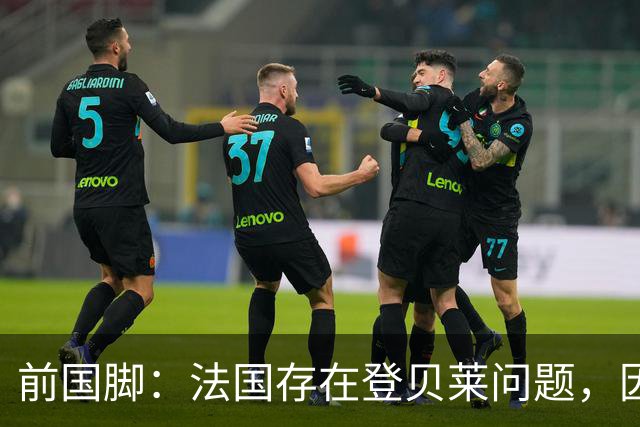 前国脚：法国存在登贝莱问题，因为姆巴佩 他无法像在巴黎当核心