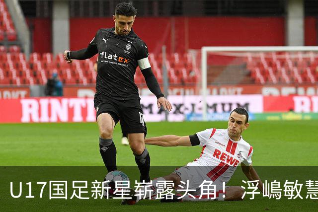 U17国足新星崭露头角！浮嶋敏慧眼识珠，首秀破门助力大胜！